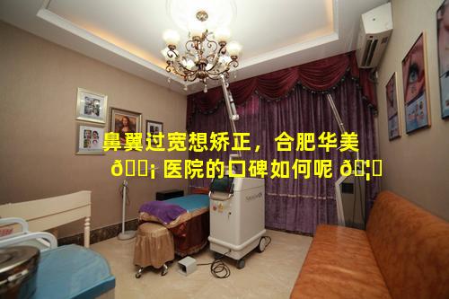 鼻翼过宽想矫正，合肥华美 🐡 医院的口碑如何呢 🦍